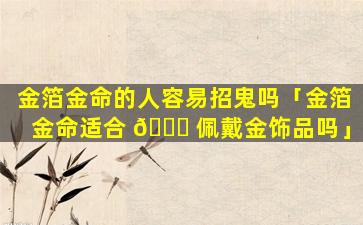 金箔金命的人容易招鬼吗「金箔金命适合 🐘 佩戴金饰品吗」